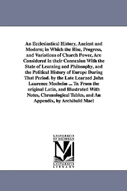 An Ecclesiastical History, Ancient and Modern; in Which the Rise, Progress, and Variations of Church Power, Are Considered in their Connexion With the by Johann Lorenz Mosheim