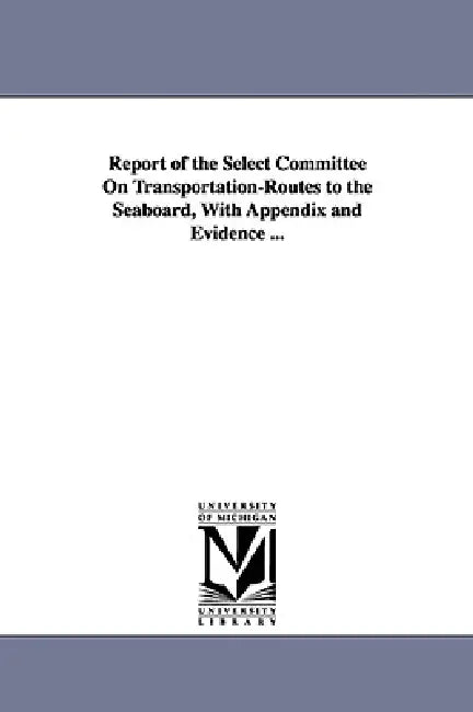 Report of the Select Committee on Transportation-Routes to the Seaboard, with Appendix and Evidence ... by United States Congress Senate Select, St United States Congress Senate Select