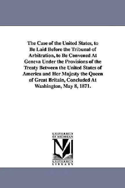 The Case of the United States, to Be Laid Before the Tribunal of Arbitration, to Be Convened at Geneva Under the Provisions of the Treaty Between the by United States