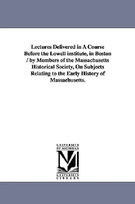 Lectures Delivered in a Course Before the Lowell Institute, in Boston / By Members of the Massachusetts Historical Society, on Subjects Relating to Th by Histor Massachusetts Historical Society, Massachusetts Historical Society