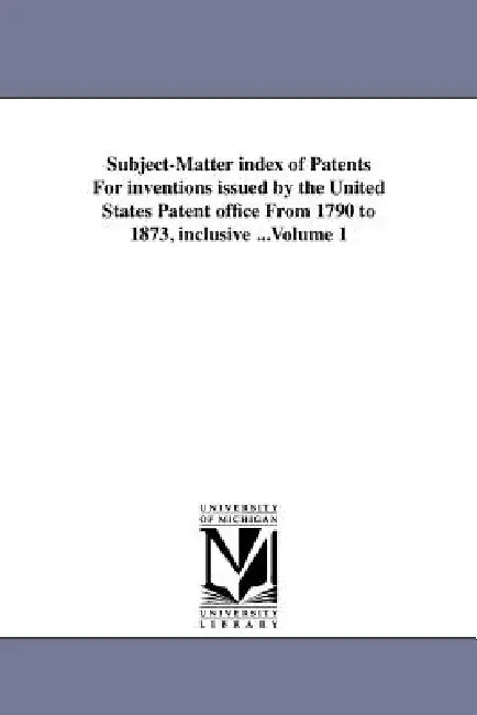 Subject-Matter Index of Patents for Inventions Issued by the United States Patent Office from 1790 to 1873, Inclusive ...Volume 1 by United States Patent Office