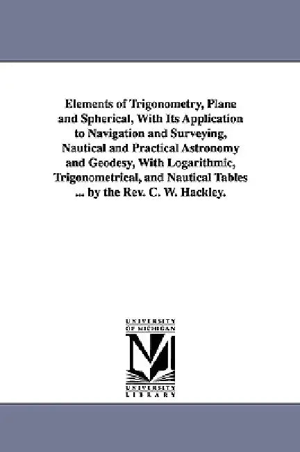 Elements of Trigonometry, Plane and Spherical, With Its Application to Navigation and Surveying, Nautical and Practical Astronomy and Geodesy, With Lo by Charles William Hackley