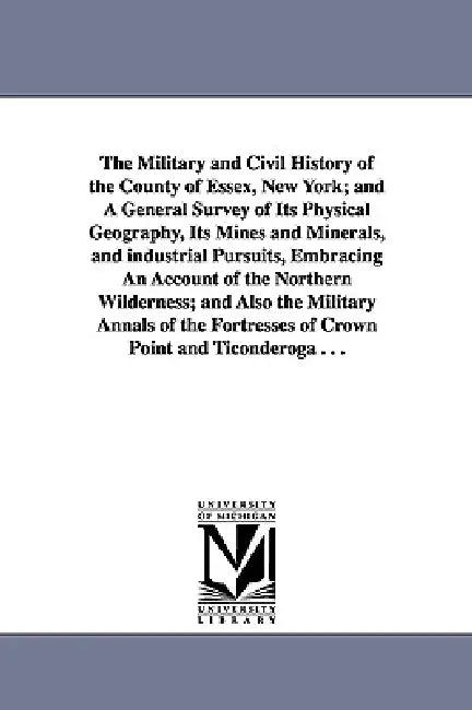 The Military and Civil History of the County of Essex, New York; and A General Survey of Its Physical Geography, Its Mines and Minerals, and industria by Winslow C. (Winslow Cossoul) Watson