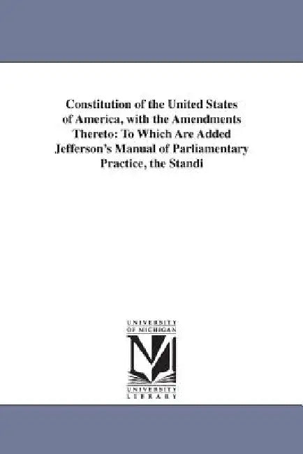 Constitution of the United States of America, with the Amendments Thereto: To Which Are Added Jefferson's Manual of Parliamentary Practice, the Standi by United States