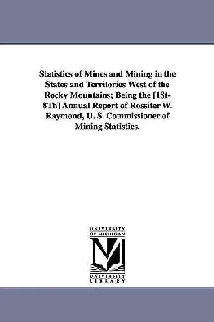 Statistics of Mines and Mining in the States and Territories West of the Rocky Mountains; Being the [1st-8th] Annual Report of Rossiter W. Raymond, U. by United States Dept of the Treasury, Stat United States Dept of the Treasury