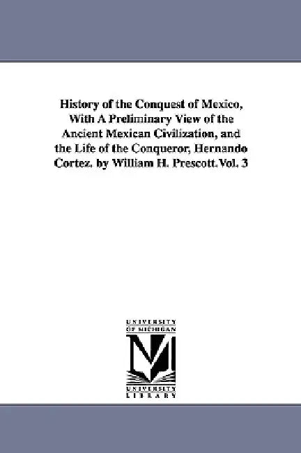 History of the Conquest of Mexico, With A Preliminary View of the Ancient Mexican Civilization, and the Life of the Conqueror, Hernando Cortez. by Wil by William Hickling Prescott