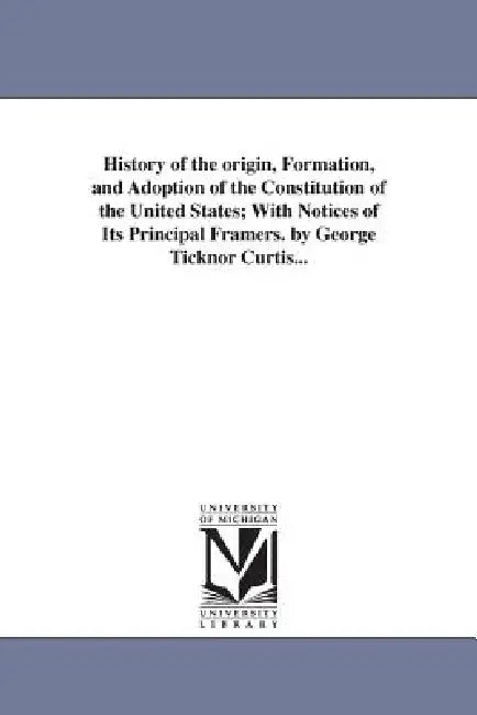 History of the origin, Formation, and Adoption of the Constitution of the United States; With Notices of Its Principal Framers. by George Ticknor Curt by George Ticknor Curtis