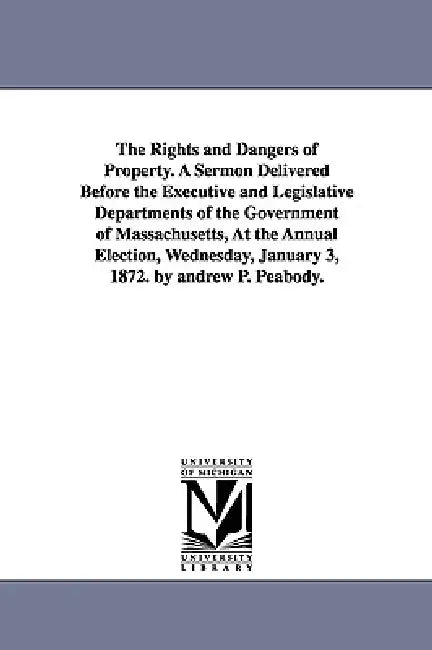 The Rights and Dangers of Property. A Sermon Delivered Before the Executive and Legislative Departments of the Government of Massachusetts, At the Ann by Andrew P. (Andrew Preston) Peabody