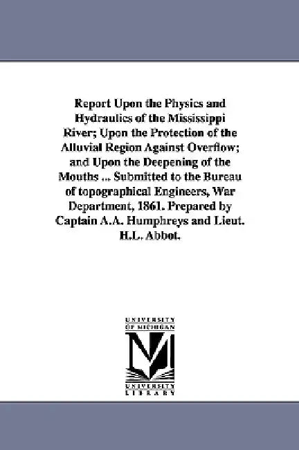 Report Upon the Physics and Hydraulics of the Mississippi River; Upon the Protection of the Alluvial Region Against Overflow; and Upon the Deepening o by A. a. (Andrew Atkinson) Humphreys