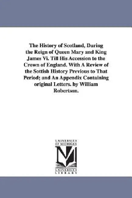 The History of Scotland, During the Reign of Queen Mary and King James Vi. Till His Accession to the Crown of England. With A Review of the Sottish Hi by William Robertson