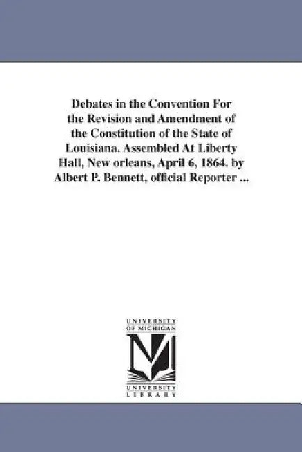 Debates in the Convention For the Revision and Amendment of the Constitution of the State of Louisiana. Assembled At Liberty Hall, New orleans, April by Louisiana Constitutional Convention