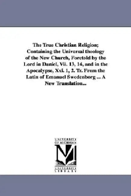 The True Christian Religion; Containing the Universal theology of the New Church, Foretold by the Lord in Daniel, Vii. 13, 14, and in the Apocalypse, by Emanuel Swedenborg