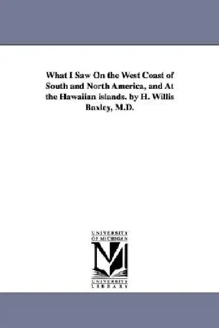 What I Saw On the West Coast of South and North America, and At the Hawaiian islands. by H. Willis Baxley, M.D. by Henry Willis Baxley