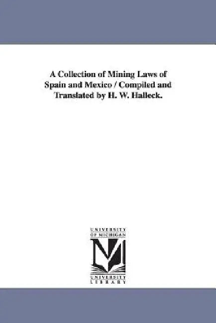 A Collection of Mining Laws of Spain and Mexico / Compiled and Translated by H. W. Halleck. by H. W. (Henry Wager) Halleck
