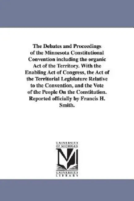 The Debates and Proceedings of the Minnesota Constitutional Convention including the organic Act of the Territory. With the Enabling Act of Congress, by Minnesota Constitutional Convention