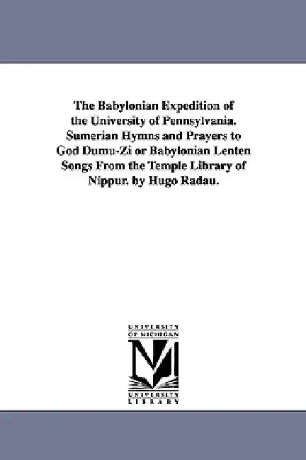 The Babylonian Expedition of the University of Pennsylvania. Sumerian Hymns and Prayers to God Dumu-Zi or Babylonian Lenten Songs from the Temple Libr by University of Pennsylvania Babylonian E.