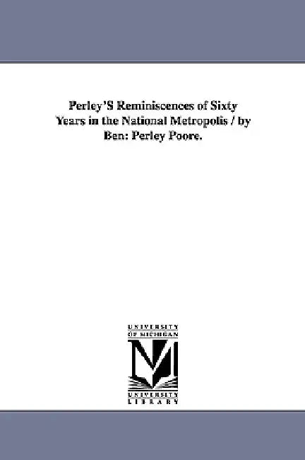 Perley's Reminiscences of Sixty Years in the National Metropolis / By Ben: Perley Poore. by Benjamin Perley Poore