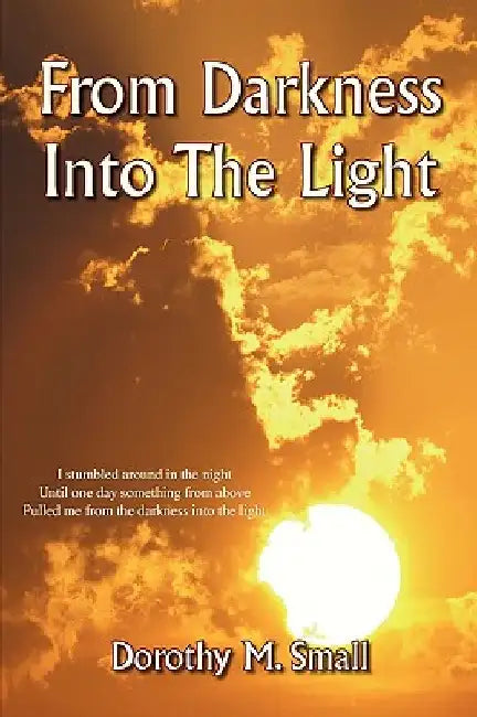 From Darkness into the Light: I stumbled around in the night, Until one day something from above, Pulled me from darkness into the light by Dorothy M. Small