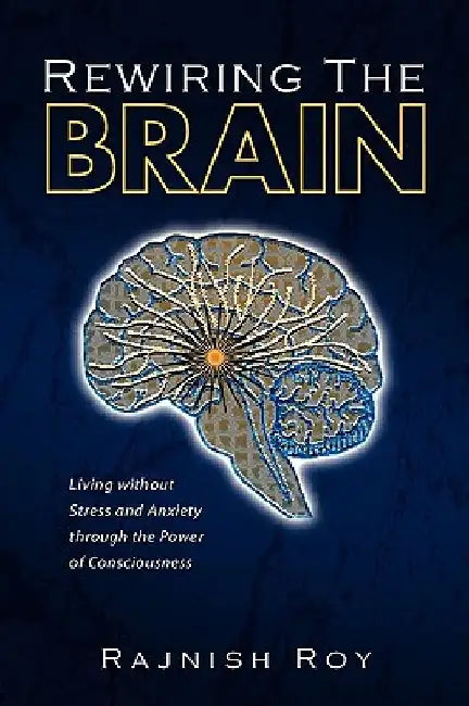 Rewiring the Brain: Living Without Stress and Anxiety Through the Power of Consciousness by Rajnish Roy