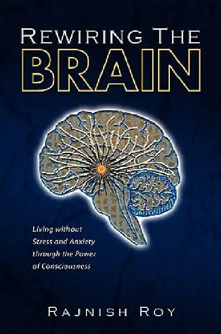 Rewiring the Brain: Living Without Stress and Anxiety Through the Power of Consciousness by Rajnish Roy