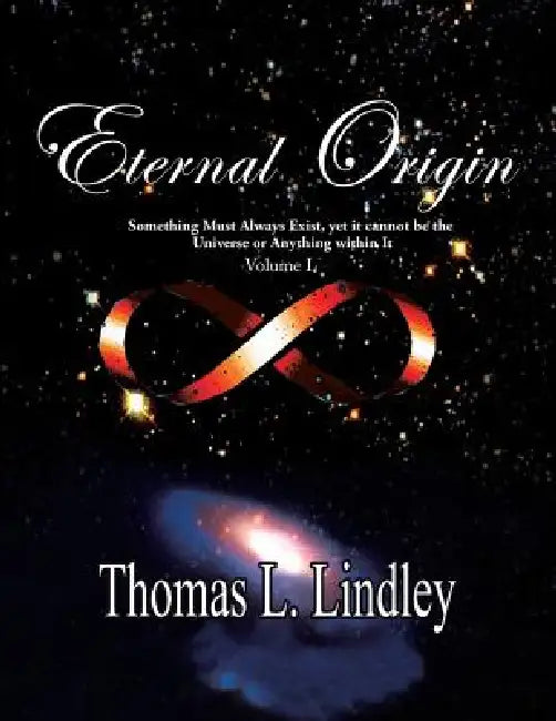 ETERNAL ORIGIN VOLUME ONE Observation, The Way: Something Must Always Exist, yet it cannot be the Universe or Anything within It by Thomas Lindley Ph. D.