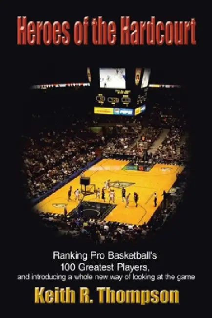Heroes of the Hardcourt: Ranking Pro Basketball's 100 Greatest Players, and Introducing a Whole New Way of Looking at the Game by Keith R. Thompson