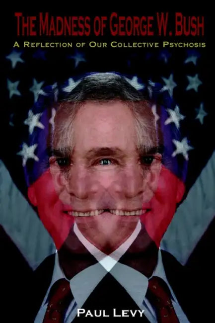 The Madness of George W. Bush: A Reflection of Our Collective Psychosis by Paul Levy