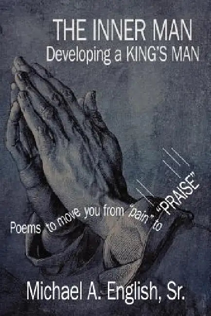 THE INNER MAN Developing a KING'S MAN: Poems to move you from "pain" to "PRAISE" by Sr. English Michael A.