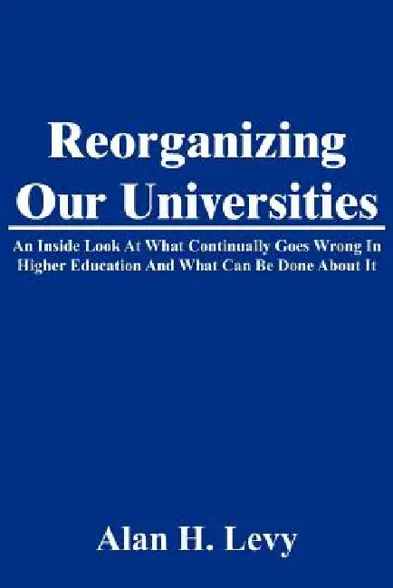 Reorganizing Our Universities: An Inside Look At What Continually Goes Wrong In Higher Education And What Can Be Done About It by Alan H. Levy