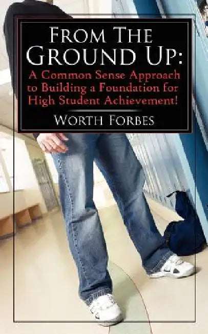 From The Ground Up: A Common Sense Approach to Building a Foundation for High Student Achievement! by Worth Forbes