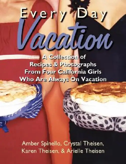 Every Day Vacation: A Collection of Recipes & Photographs From Four California Girls Who Are Always On Vacation by Amber Spinello, Cyrstal Theisen, Karen Theisen