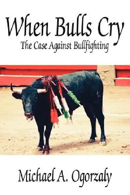 When Bulls Cry: The Case Against Bullfighting by Michael A. Ogorzaly