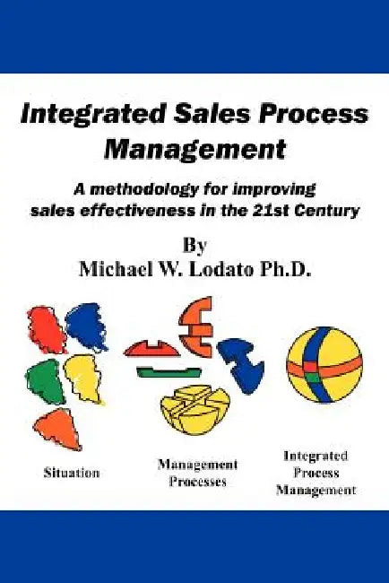 Integrated Sales Process Management: A Methodology for Improving Sales Effectiveness in the 21st Century by Michael W. Lodato Ph. D.