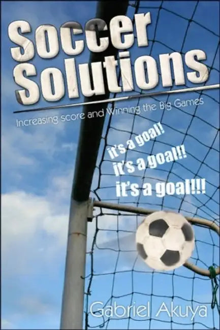 Soccer Solutions: Scoring more goals and Winning the Big Games by Gabriel Akuya