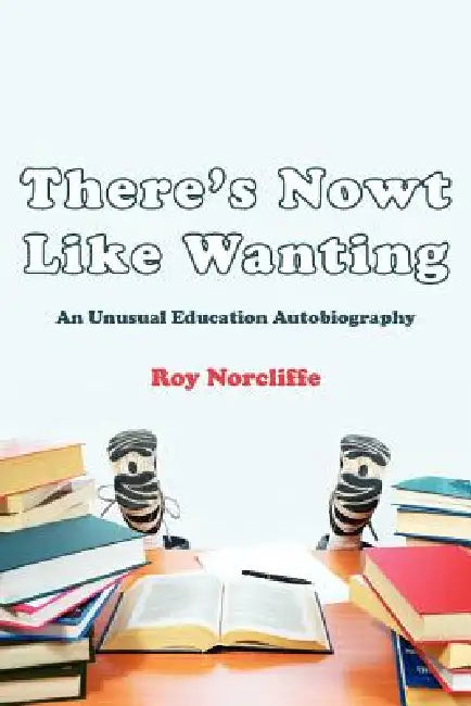 There's Nowt Like Wanting: An Unusual Education Autobiography by Roy Norcliffe