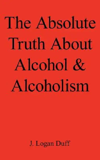 The Absolute Truth about Alcohol and Alcoholism by J. Logan Duff