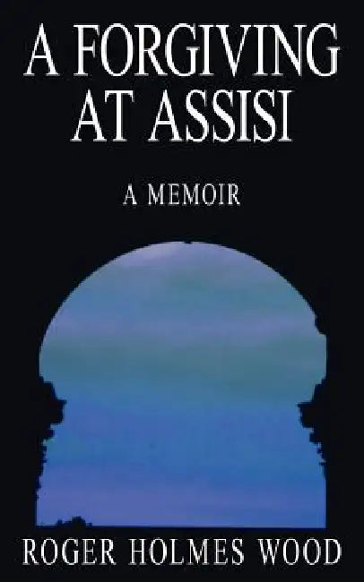 A Forgiving At Assisi: A Memoir by Roger Holmes Wood