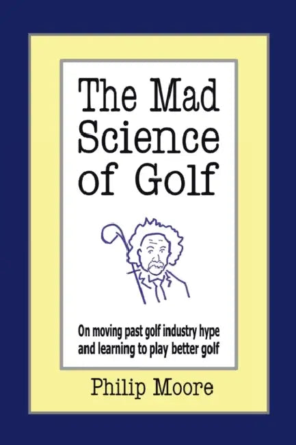 The Mad Science of Golf: On Moving Past Golf Industry Hype and Learning to Play Better Golf by Philip Moore