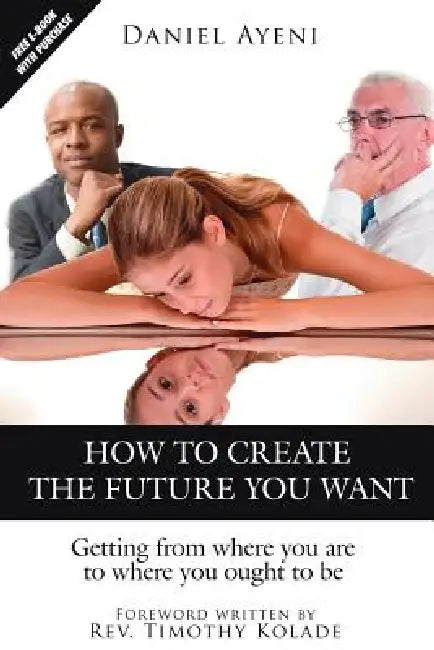 How to Create the Future You Want: Getting from Where You Are to Where You Ought to Be by Daniel Ayeni
