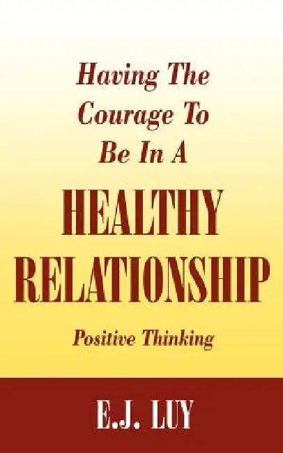 Having The Courage To Be In A Healthy Relationship: Positive Thinking by E. J. Luy