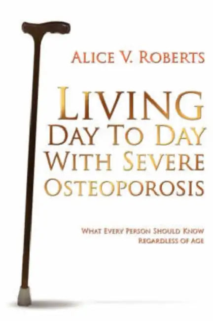 Living Day To Day With Severe Osteoporosis: What Every Person Should Know Regardless of Age by Alice V. Roberts