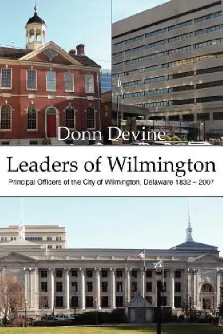 Leaders of Wilmington: Principal Officers of the City of Wilmington, Delaware 1832 - 2007 by Donn Devine