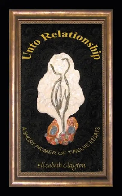 Unto Relationship: A Short Primer of Twelve Essays by Elizabeth Clayton
