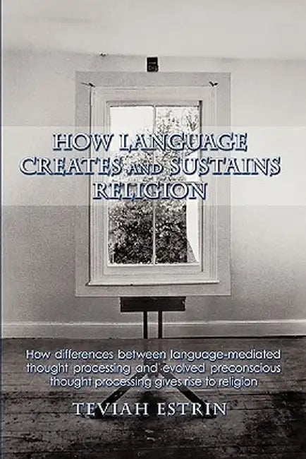How Language Creates and Sustains Religion: How Differences Between Language-Mediated Thought Processing and Evolved Preconscious Thought Processing G by Teviah Estrin