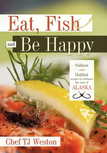Eat, Fish and Be Happy: Salmon and Halibut Recipes to Celebrate the Taste of Alaska by Tj Weston Chef Tj Weston, Chef Tj Weston