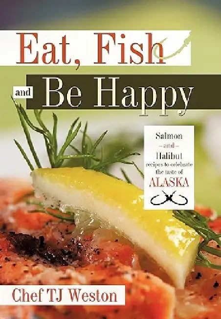 Eat, Fish and Be Happy: Salmon and Halibut Recipes to Celebrate the Taste of Alaska by Tj Weston Chef Tj Weston, Chef Tj Weston