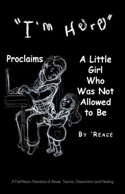 "I'm Here" Proclaims a Little Girl Who Was Not Allowed to Be: A First - Person Narrative of Abuse, Trauma, Dissociation and Healing by 'Reace