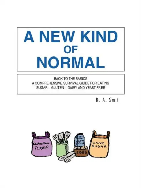 A New Kind of Normal: Back to the Basics a Comprehensive Survival Guide for Eating Sugar -- Gluten -- Dairy and Yeast Free by B. A. Smit