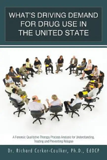 What's Driving Demand for Drug Use in the United State: A Forensic Qualitative Therapy Process Analysis for Understanding, Treating and Preventing Rel by Ph. D. Richard Corker-Caulker