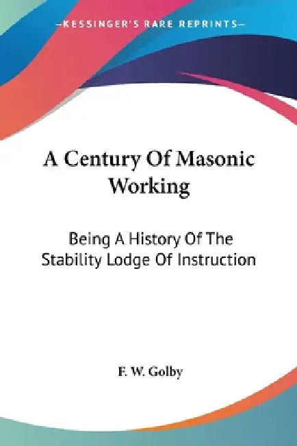 A Century Of Masonic Working: Being A History Of The Stability Lodge Of Instruction by F. W. Golby